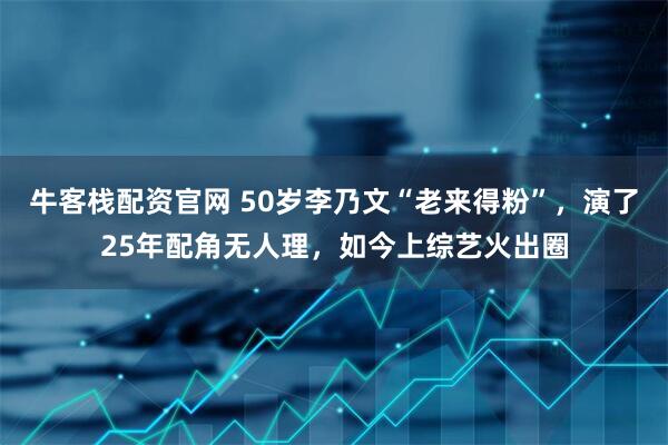牛客栈配资官网 50岁李乃文“老来得粉”，演了25年配角无人理，如今上综艺火出圈