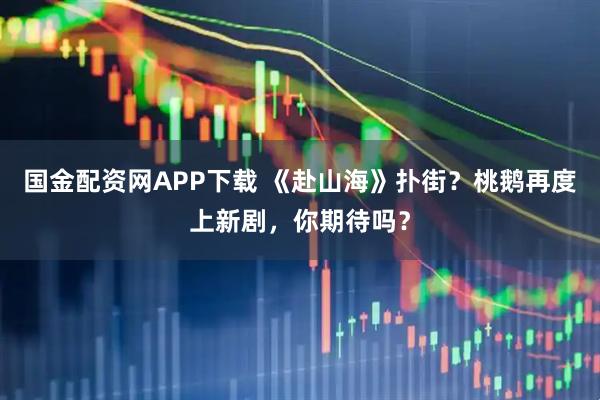 国金配资网APP下载 《赴山海》扑街？桃鹅再度上新剧，你期待吗？