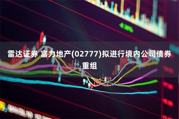 雷达证券 富力地产(02777)拟进行境内公司债券重组