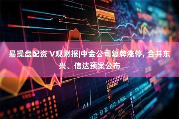 易操盘配资 V观财报|中金公司复牌涨停, 合并东兴、信达预案公布